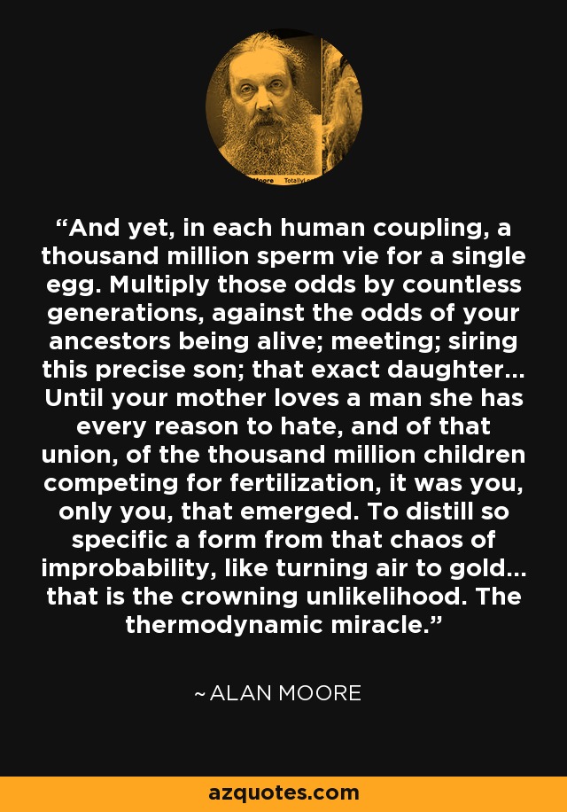 And yet, in each human coupling, a thousand million sperm vie for a single egg. Multiply those odds by countless generations, against the odds of your ancestors being alive; meeting; siring this precise son; that exact daughter... Until your mother loves a man she has every reason to hate, and of that union, of the thousand million children competing for fertilization, it was you, only you, that emerged. To distill so specific a form from that chaos of improbability, like turning air to gold... that is the crowning unlikelihood. The thermodynamic miracle. - Alan Moore