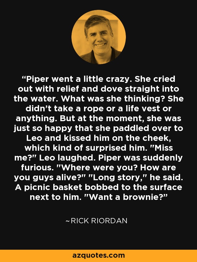 Piper went a little crazy. She cried out with relief and dove straight into the water. What was she thinking? She didn't take a rope or a life vest or anything. But at the moment, she was just so happy that she paddled over to Leo and kissed him on the cheek, which kind of surprised him. 