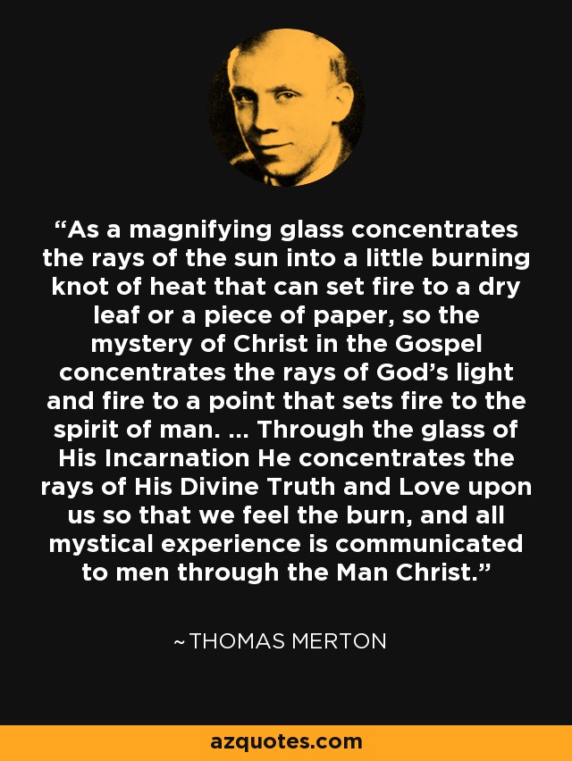 As a magnifying glass concentrates the rays of the sun into a little burning knot of heat that can set fire to a dry leaf or a piece of paper, so the mystery of Christ in the Gospel concentrates the rays of God's light and fire to a point that sets fire to the spirit of man. ... Through the glass of His Incarnation He concentrates the rays of His Divine Truth and Love upon us so that we feel the burn, and all mystical experience is communicated to men through the Man Christ. - Thomas Merton