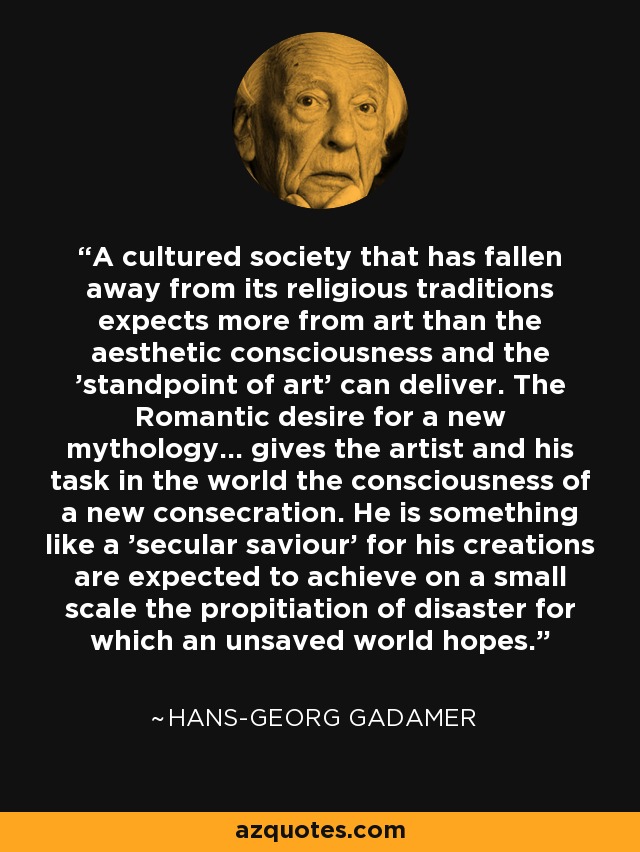 A cultured society that has fallen away from its religious traditions expects more from art than the aesthetic consciousness and the 'standpoint of art' can deliver. The Romantic desire for a new mythology... gives the artist and his task in the world the consciousness of a new consecration. He is something like a 'secular saviour' for his creations are expected to achieve on a small scale the propitiation of disaster for which an unsaved world hopes. - Hans-Georg Gadamer