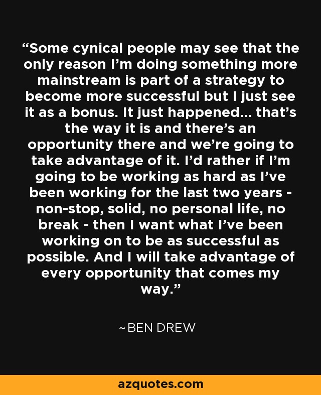 Some cynical people may see that the only reason I'm doing something more mainstream is part of a strategy to become more successful but I just see it as a bonus. It just happened... that's the way it is and there's an opportunity there and we're going to take advantage of it. I'd rather if I'm going to be working as hard as I've been working for the last two years - non-stop, solid, no personal life, no break - then I want what I've been working on to be as successful as possible. And I will take advantage of every opportunity that comes my way. - Ben Drew