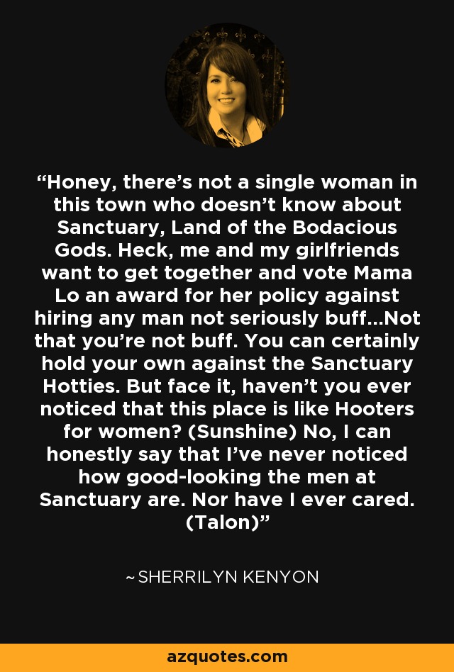 Honey, there’s not a single woman in this town who doesn’t know about Sanctuary, Land of the Bodacious Gods. Heck, me and my girlfriends want to get together and vote Mama Lo an award for her policy against hiring any man not seriously buff…Not that you’re not buff. You can certainly hold your own against the Sanctuary Hotties. But face it, haven’t you ever noticed that this place is like Hooters for women? (Sunshine) No, I can honestly say that I’ve never noticed how good-looking the men at Sanctuary are. Nor have I ever cared. (Talon) - Sherrilyn Kenyon