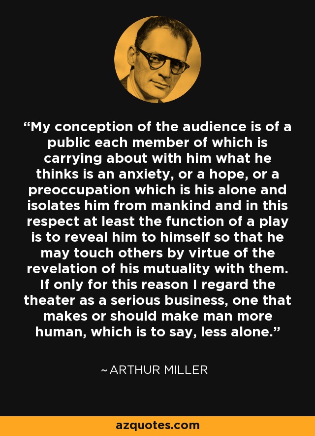 My conception of the audience is of a public each member of which is carrying about with him what he thinks is an anxiety, or a hope, or a preoccupation which is his alone and isolates him from mankind and in this respect at least the function of a play is to reveal him to himself so that he may touch others by virtue of the revelation of his mutuality with them. If only for this reason I regard the theater as a serious business, one that makes or should make man more human, which is to say, less alone. - Arthur Miller