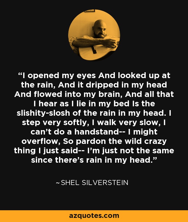 I opened my eyes And looked up at the rain, And it dripped in my head And flowed into my brain, And all that I hear as I lie in my bed Is the slishity-slosh of the rain in my head. I step very softly, I walk very slow, I can't do a handstand-- I might overflow, So pardon the wild crazy thing I just said-- I'm just not the same since there's rain in my head. - Shel Silverstein