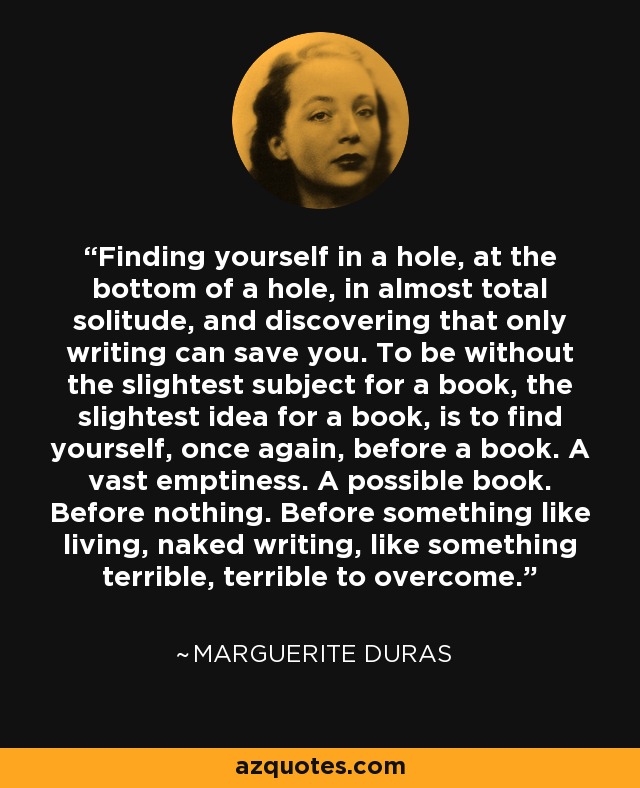 Finding yourself in a hole, at the bottom of a hole, in almost total solitude, and discovering that only writing can save you. To be without the slightest subject for a book, the slightest idea for a book, is to find yourself, once again, before a book. A vast emptiness. A possible book. Before nothing. Before something like living, naked writing, like something terrible, terrible to overcome. - Marguerite Duras