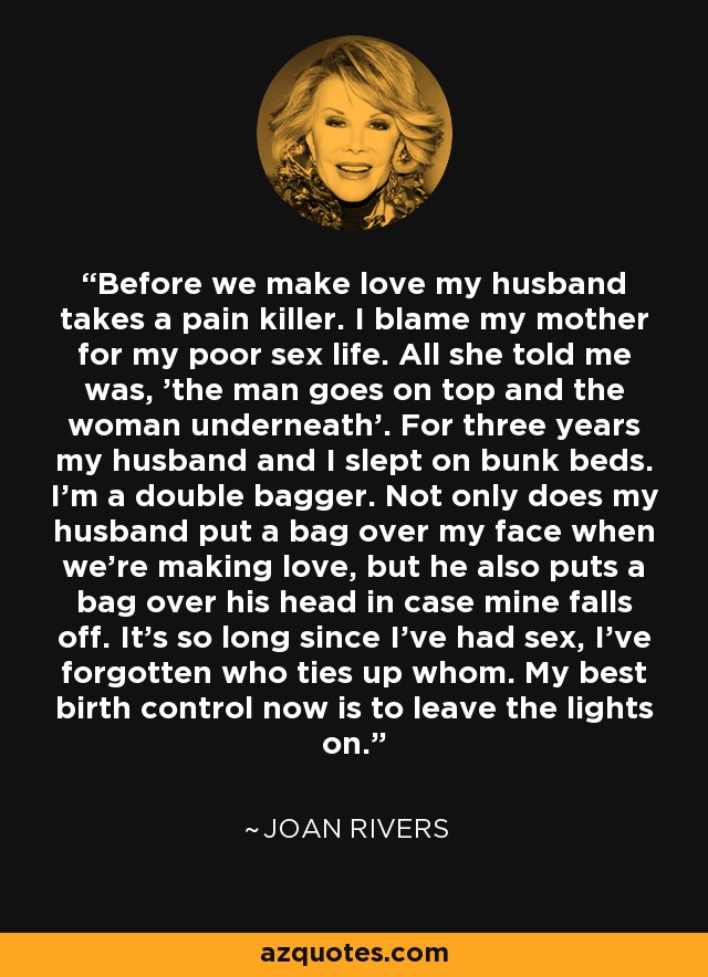 Before we make love my husband takes a pain killer. I blame my mother for my poor sex life. All she told me was, 'the man goes on top and the woman underneath'. For three years my husband and I slept on bunk beds. I'm a double bagger. Not only does my husband put a bag over my face when we're making love, but he also puts a bag over his head in case mine falls off. It's so long since I've had sex, I've forgotten who ties up whom. My best birth control now is to leave the lights on. - Joan Rivers