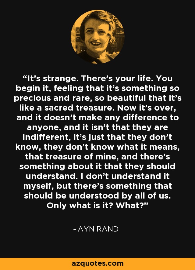 It's strange. There's your life. You begin it, feeling that it's something so precious and rare, so beautiful that it's like a sacred treasure. Now it's over, and it doesn't make any difference to anyone, and it isn't that they are indifferent, it's just that they don't know, they don't know what it means, that treasure of mine, and there's something about it that they should understand. I don't understand it myself, but there's something that should be understood by all of us. Only what is it? What? - Ayn Rand