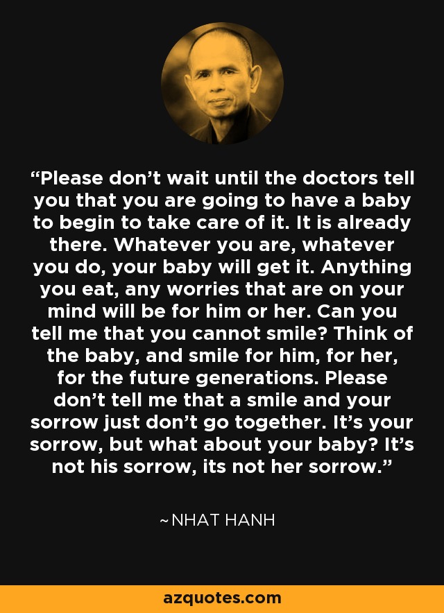 Please don't wait until the doctors tell you that you are going to have a baby to begin to take care of it. It is already there. Whatever you are, whatever you do, your baby will get it. Anything you eat, any worries that are on your mind will be for him or her. Can you tell me that you cannot smile? Think of the baby, and smile for him, for her, for the future generations. Please don't tell me that a smile and your sorrow just don't go together. It's your sorrow, but what about your baby? It's not his sorrow, its not her sorrow. - Nhat Hanh