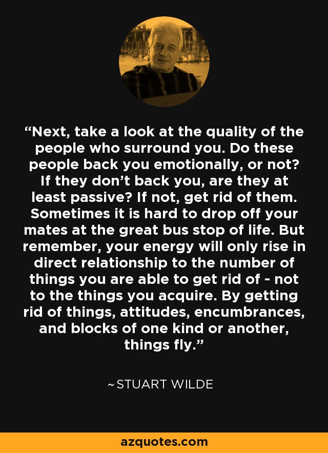 Next, take a look at the quality of the people who surround you. Do these people back you emotionally, or not? If they don't back you, are they at least passive? If not, get rid of them. Sometimes it is hard to drop off your mates at the great bus stop of life. But remember, your energy will only rise in direct relationship to the number of things you are able to get rid of - not to the things you acquire. By getting rid of things, attitudes, encumbrances, and blocks of one kind or another, things fly. - Stuart Wilde