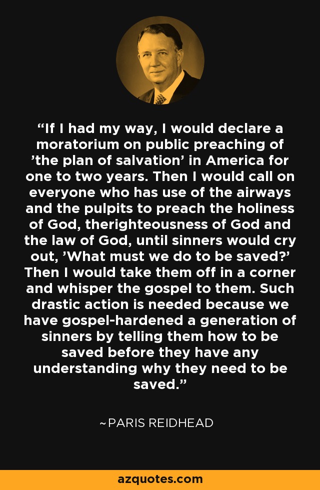 If I had my way, I would declare a moratorium on public preaching of 'the plan of salvation' in America for one to two years. Then I would call on everyone who has use of the airways and the pulpits to preach the holiness of God, therighteousness of God and the law of God, until sinners would cry out, 'What must we do to be saved?' Then I would take them off in a corner and whisper the gospel to them. Such drastic action is needed because we have gospel-hardened a generation of sinners by telling them how to be saved before they have any understanding why they need to be saved. - Paris Reidhead