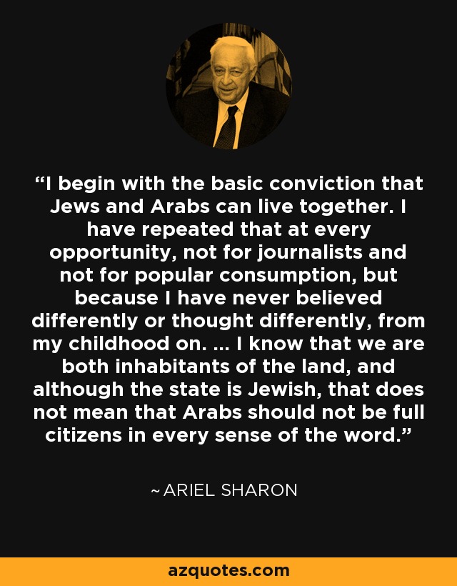 I begin with the basic conviction that Jews and Arabs can live together. I have repeated that at every opportunity, not for journalists and not for popular consumption, but because I have never believed differently or thought differently, from my childhood on. ... I know that we are both inhabitants of the land, and although the state is Jewish, that does not mean that Arabs should not be full citizens in every sense of the word. - Ariel Sharon