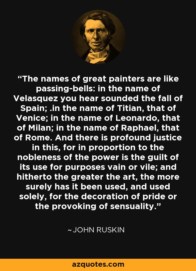 The names of great painters are like passing-bells: in the name of Velasquez you hear sounded the fall of Spain; .in the name of Titian, that of Venice; in the name of Leonardo, that of Milan; in the name of Raphael, that of Rome. And there is profound justice in this, for in proportion to the nobleness of the power is the guilt of its use for purposes vain or vile; and hitherto the greater the art, the more surely has it been used, and used solely, for the decoration of pride or the provoking of sensuality. - John Ruskin