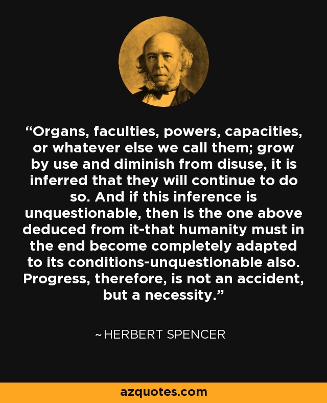 Organs, faculties, powers, capacities, or whatever else we call them; grow by use and diminish from disuse, it is inferred that they will continue to do so. And if this inference is unquestionable, then is the one above deduced from it-that humanity must in the end become completely adapted to its conditions-unquestionable also. Progress, therefore, is not an accident, but a necessity. - Herbert Spencer