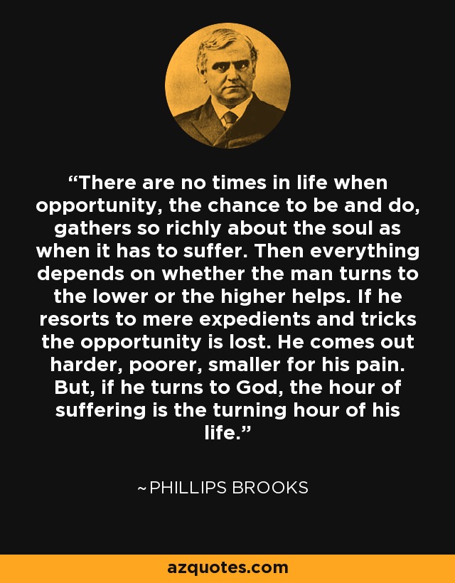 There are no times in life when opportunity, the chance to be and do, gathers so richly about the soul as when it has to suffer. Then everything depends on whether the man turns to the lower or the higher helps. If he resorts to mere expedients and tricks the opportunity is lost. He comes out harder, poorer, smaller for his pain. But, if he turns to God, the hour of suffering is the turning hour of his life. - Phillips Brooks