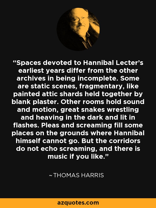 Spaces devoted to Hannibal Lecter’s earliest years differ from the other archives in being incomplete. Some are static scenes, fragmentary, like painted attic shards held together by blank plaster. Other rooms hold sound and motion, great snakes wrestling and heaving in the dark and lit in flashes. Pleas and screaming fill some places on the grounds where Hannibal himself cannot go. But the corridors do not echo screaming, and there is music if you like. - Thomas Harris