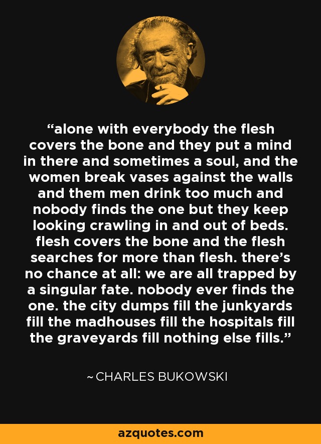 alone with everybody the flesh covers the bone and they put a mind in there and sometimes a soul, and the women break vases against the walls and them men drink too much and nobody finds the one but they keep looking crawling in and out of beds. flesh covers the bone and the flesh searches for more than flesh. there's no chance at all: we are all trapped by a singular fate. nobody ever finds the one. the city dumps fill the junkyards fill the madhouses fill the hospitals fill the graveyards fill nothing else fills. - Charles Bukowski