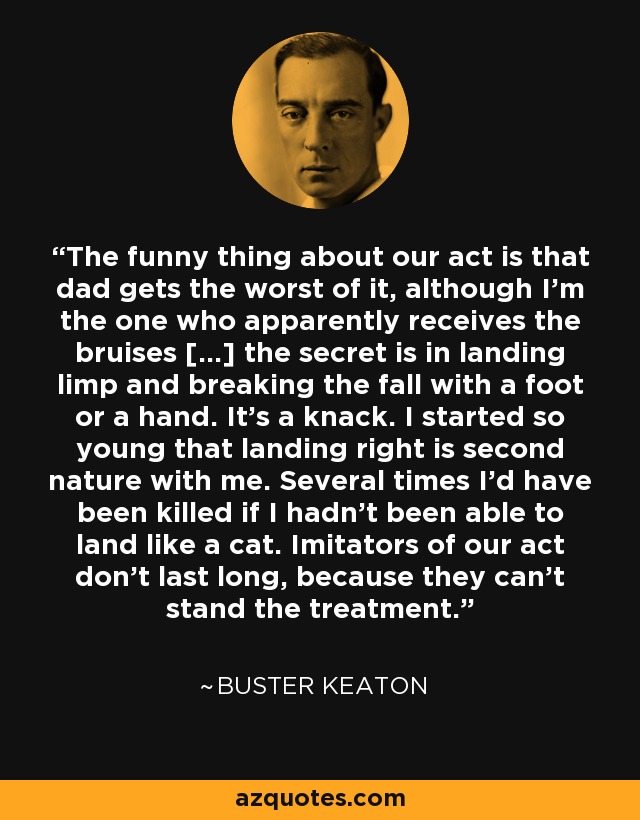 The funny thing about our act is that dad gets the worst of it, although I'm the one who apparently receives the bruises [...] the secret is in landing limp and breaking the fall with a foot or a hand. It's a knack. I started so young that landing right is second nature with me. Several times I'd have been killed if I hadn't been able to land like a cat. Imitators of our act don't last long, because they can't stand the treatment. - Buster Keaton