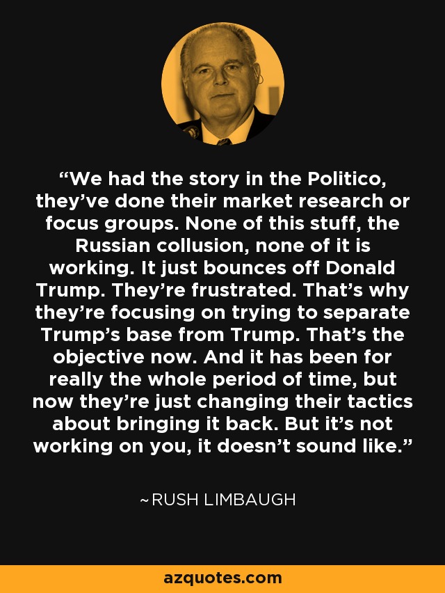 We had the story in the Politico, they've done their market research or focus groups. None of this stuff, the Russian collusion, none of it is working. It just bounces off Donald Trump. They're frustrated. That's why they're focusing on trying to separate Trump's base from Trump. That's the objective now. And it has been for really the whole period of time, but now they're just changing their tactics about bringing it back. But it's not working on you, it doesn't sound like. - Rush Limbaugh