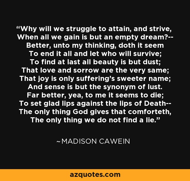 Why will we struggle to attain, and strive, When all we gain is but an empty dream?-- Better, unto my thinking, doth it seem To end it all and let who will survive; To find at last all beauty is but dust; That love and sorrow are the very same; That joy is only suffering's sweeter name; And sense is but the synonym of lust. Far better, yea, to me it seems to die; To set glad lips against the lips of Death-- The only thing God gives that comforteth, The only thing we do not find a lie. - Madison Cawein