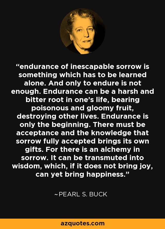 endurance of inescapable sorrow is something which has to be learned alone. And only to endure is not enough. Endurance can be a harsh and bitter root in one's life, bearing poisonous and gloomy fruit, destroying other lives. Endurance is only the beginning. There must be acceptance and the knowledge that sorrow fully accepted brings its own gifts. For there is an alchemy in sorrow. It can be transmuted into wisdom, which, if it does not bring joy, can yet bring happiness. - Pearl S. Buck