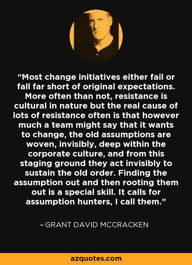 Most change initiatives either fail or fall far short of original expectations. More often than not, resistance is cultural in nature but the real cause of lots of resistance often is that however much a team might say that it wants to change, the old assumptions are woven, invisibly, deep within the corporate culture, and from this staging ground they act invisibly to sustain the old order. Finding the assumption out and then rooting them out is a special skill. It calls for assumption hunters, I call them. - Grant David McCracken