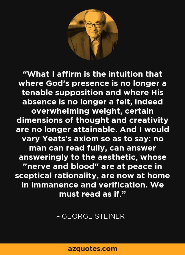 What I affirm is the intuition that where God's presence is no longer a tenable supposition and where His absence is no longer a felt, indeed overwhelming weight, certain dimensions of thought and creativity are no longer attainable. And I would vary Yeats's axiom so as to say: no man can read fully, can answer answeringly to the aesthetic, whose 