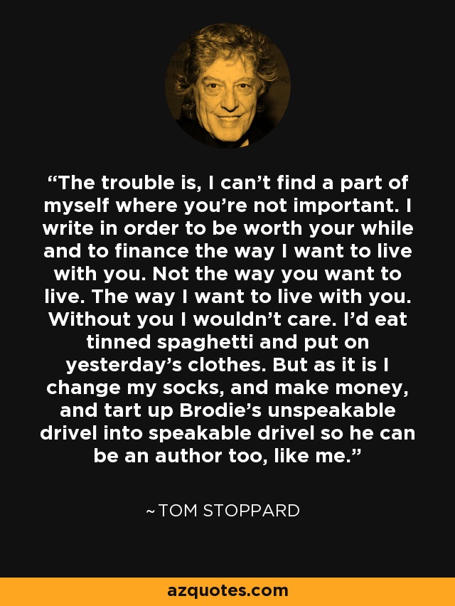 The trouble is, I can't find a part of myself where you're not important. I write in order to be worth your while and to finance the way I want to live with you. Not the way you want to live. The way I want to live with you. Without you I wouldn't care. I'd eat tinned spaghetti and put on yesterday's clothes. But as it is I change my socks, and make money, and tart up Brodie's unspeakable drivel into speakable drivel so he can be an author too, like me. - Tom Stoppard