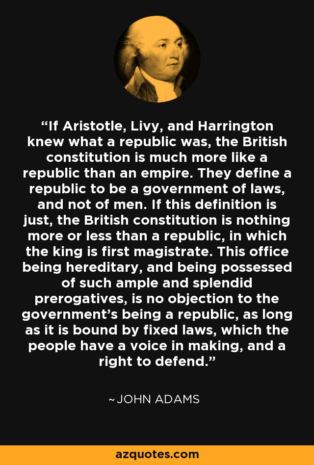 If Aristotle, Livy, and Harrington knew what a republic was, the British constitution is much more like a republic than an empire. They define a republic to be a government of laws, and not of men. If this definition is just, the British constitution is nothing more or less than a republic, in which the king is first magistrate. This office being hereditary, and being possessed of such ample and splendid prerogatives, is no objection to the government's being a republic, as long as it is bound by fixed laws, which the people have a voice in making, and a right to defend. - John Adams