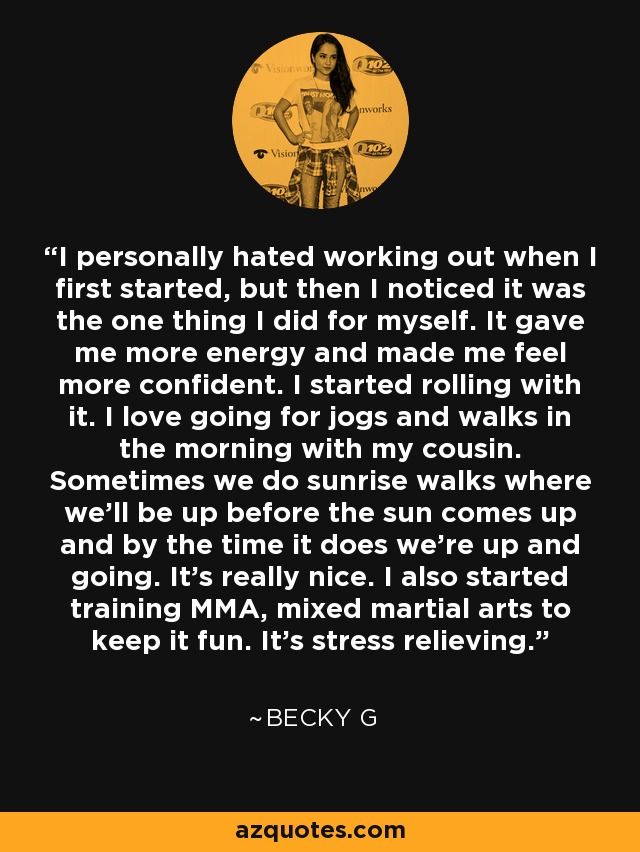 I personally hated working out when I first started, but then I noticed it was the one thing I did for myself. It gave me more energy and made me feel more confident. I started rolling with it. I love going for jogs and walks in the morning with my cousin. Sometimes we do sunrise walks where we'll be up before the sun comes up and by the time it does we're up and going. It's really nice. I also started training MMA, mixed martial arts to keep it fun. It's stress relieving. - Becky G