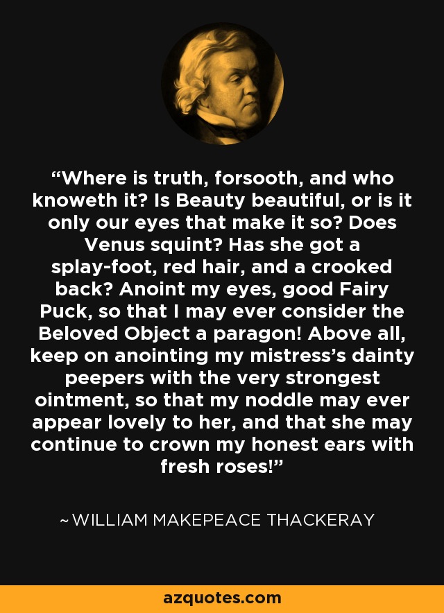 Where is truth, forsooth, and who knoweth it? Is Beauty beautiful, or is it only our eyes that make it so? Does Venus squint? Has she got a splay-foot, red hair, and a crooked back? Anoint my eyes, good Fairy Puck, so that I may ever consider the Beloved Object a paragon! Above all, keep on anointing my mistress's dainty peepers with the very strongest ointment, so that my noddle may ever appear lovely to her, and that she may continue to crown my honest ears with fresh roses! - William Makepeace Thackeray