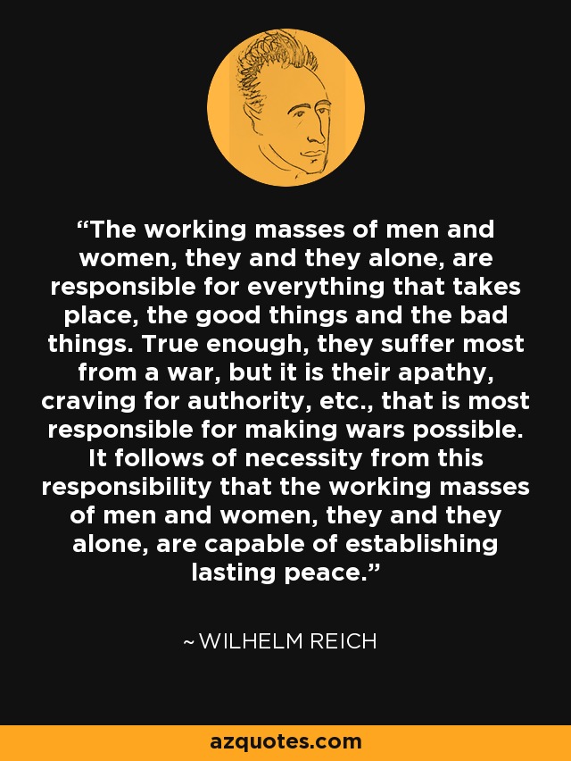 The working masses of men and women, they and they alone, are responsible for everything that takes place, the good things and the bad things. True enough, they suffer most from a war, but it is their apathy, craving for authority, etc., that is most responsible for making wars possible. It follows of necessity from this responsibility that the working masses of men and women, they and they alone, are capable of establishing lasting peace. - Wilhelm Reich