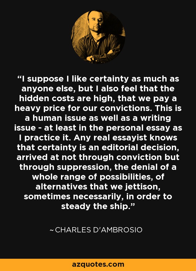 I suppose I like certainty as much as anyone else, but I also feel that the hidden costs are high, that we pay a heavy price for our convictions. This is a human issue as well as a writing issue - at least in the personal essay as I practice it. Any real essayist knows that certainty is an editorial decision, arrived at not through conviction but through suppression, the denial of a whole range of possibilities, of alternatives that we jettison, sometimes necessarily, in order to steady the ship. - Charles D'Ambrosio