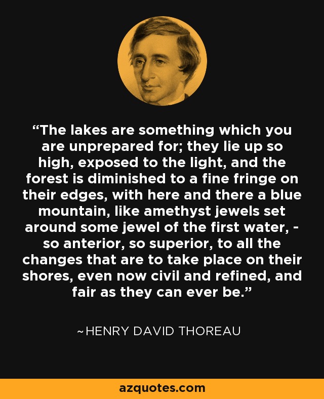 The lakes are something which you are unprepared for; they lie up so high, exposed to the light, and the forest is diminished to a fine fringe on their edges, with here and there a blue mountain, like amethyst jewels set around some jewel of the first water, - so anterior, so superior, to all the changes that are to take place on their shores, even now civil and refined, and fair as they can ever be. - Henry David Thoreau