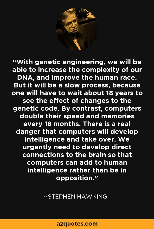 With genetic engineering, we will be able to increase the complexity of our DNA, and improve the human race. But it will be a slow process, because one will have to wait about 18 years to see the effect of changes to the genetic code. By contrast, computers double their speed and memories every 18 months. There is a real danger that computers will develop intelligence and take over. We urgently need to develop direct connections to the brain so that computers can add to human intelligence rather than be in opposition. - Stephen Hawking