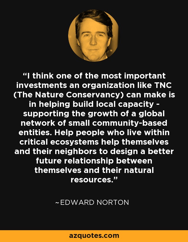 I think one of the most important investments an organization like TNC (The Nature Conservancy) can make is in helping build local capacity - supporting the growth of a global network of small community-based entities. Help people who live within critical ecosystems help themselves and their neighbors to design a better future relationship between themselves and their natural resources. - Edward Norton