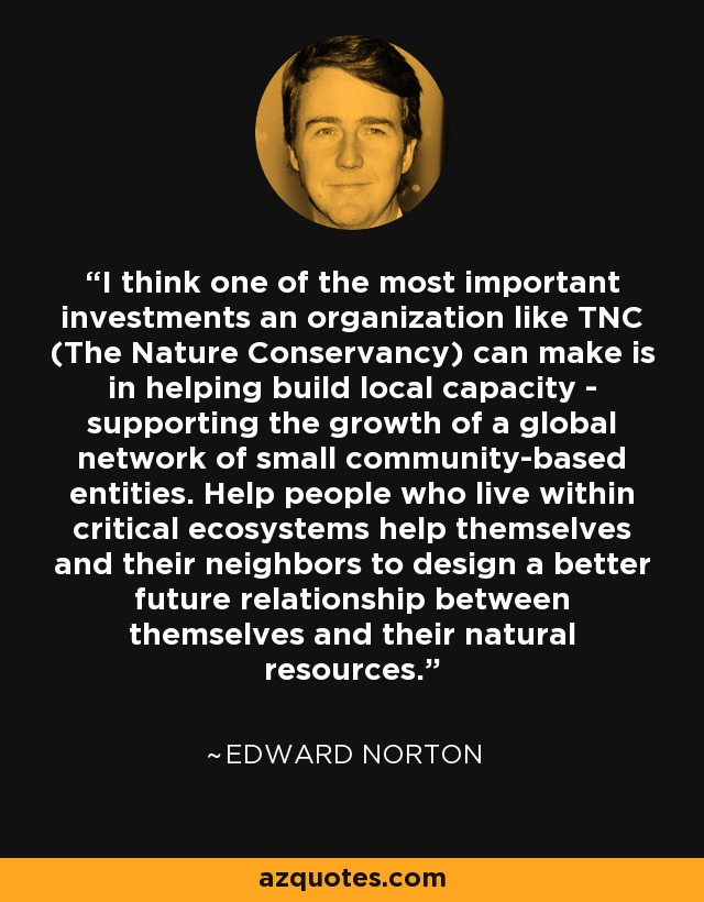 I think one of the most important investments an organization like TNC (The Nature Conservancy) can make is in helping build local capacity - supporting the growth of a global network of small community-based entities. Help people who live within critical ecosystems help themselves and their neighbors to design a better future relationship between themselves and their natural resources. - Edward Norton