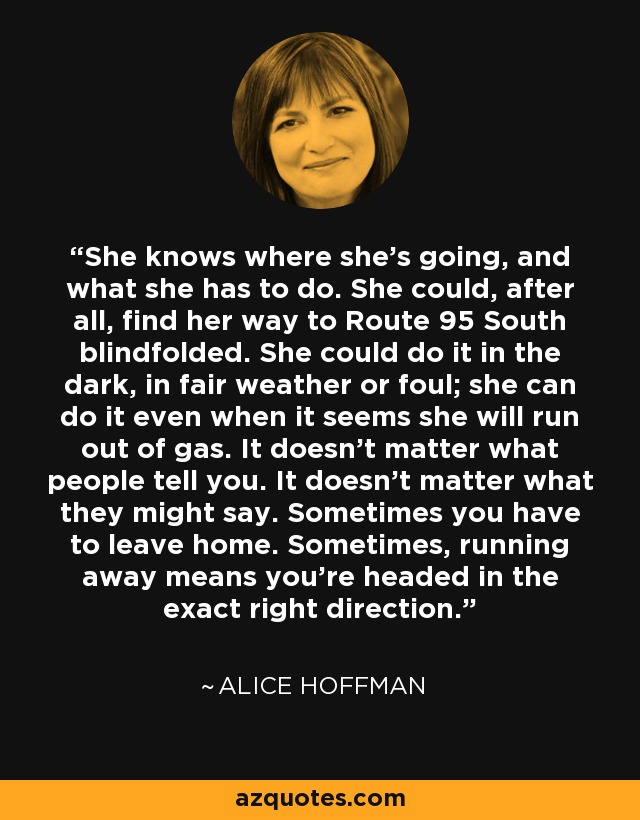 She knows where she's going, and what she has to do. She could, after all, find her way to Route 95 South blindfolded. She could do it in the dark, in fair weather or foul; she can do it even when it seems she will run out of gas. It doesn't matter what people tell you. It doesn't matter what they might say. Sometimes you have to leave home. Sometimes, running away means you're headed in the exact right direction. - Alice Hoffman