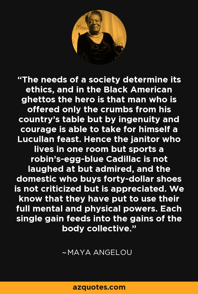 The needs of a society determine its ethics, and in the Black American ghettos the hero is that man who is offered only the crumbs from his country's table but by ingenuity and courage is able to take for himself a Lucullan feast. Hence the janitor who lives in one room but sports a robin's-egg-blue Cadillac is not laughed at but admired, and the domestic who buys forty-dollar shoes is not criticized but is appreciated. We know that they have put to use their full mental and physical powers. Each single gain feeds into the gains of the body collective. - Maya Angelou