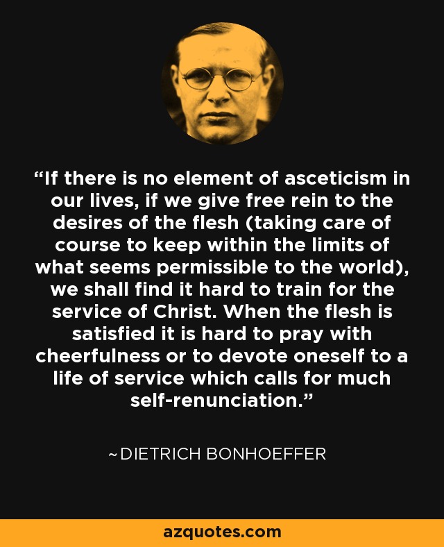 If there is no element of asceticism in our lives, if we give free rein to the desires of the flesh (taking care of course to keep within the limits of what seems permissible to the world), we shall find it hard to train for the service of Christ. When the flesh is satisfied it is hard to pray with cheerfulness or to devote oneself to a life of service which calls for much self-renunciation. - Dietrich Bonhoeffer