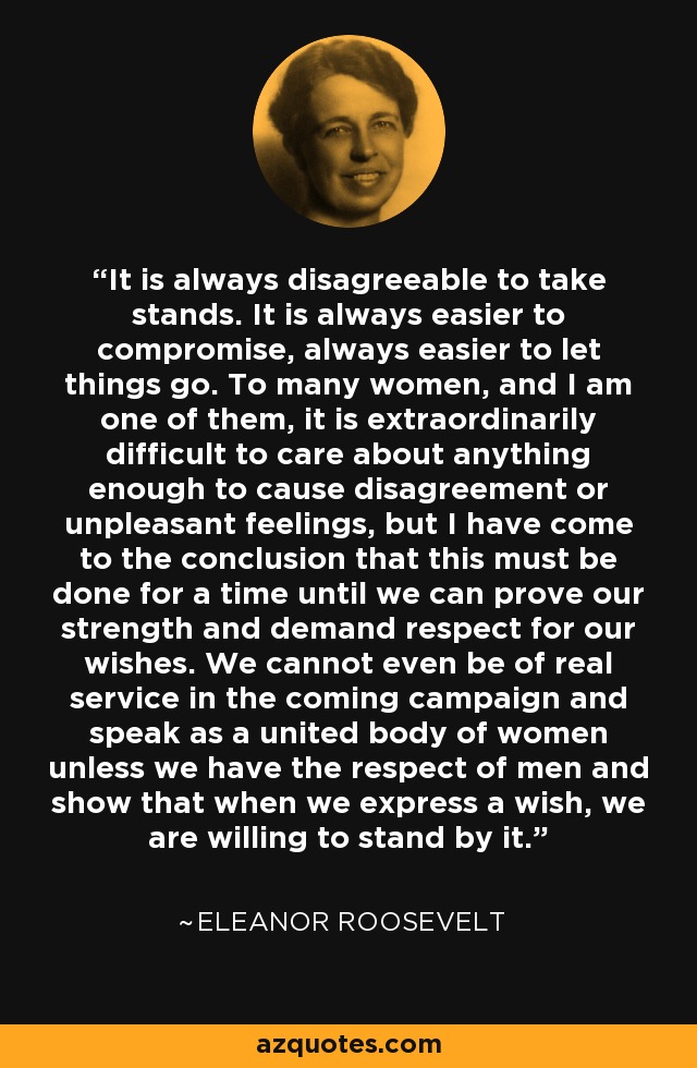 It is always disagreeable to take stands. It is always easier to compromise, always easier to let things go. To many women, and I am one of them, it is extraordinarily difficult to care about anything enough to cause disagreement or unpleasant feelings, but I have come to the conclusion that this must be done for a time until we can prove our strength and demand respect for our wishes. We cannot even be of real service in the coming campaign and speak as a united body of women unless we have the respect of men and show that when we express a wish, we are willing to stand by it. - Eleanor Roosevelt