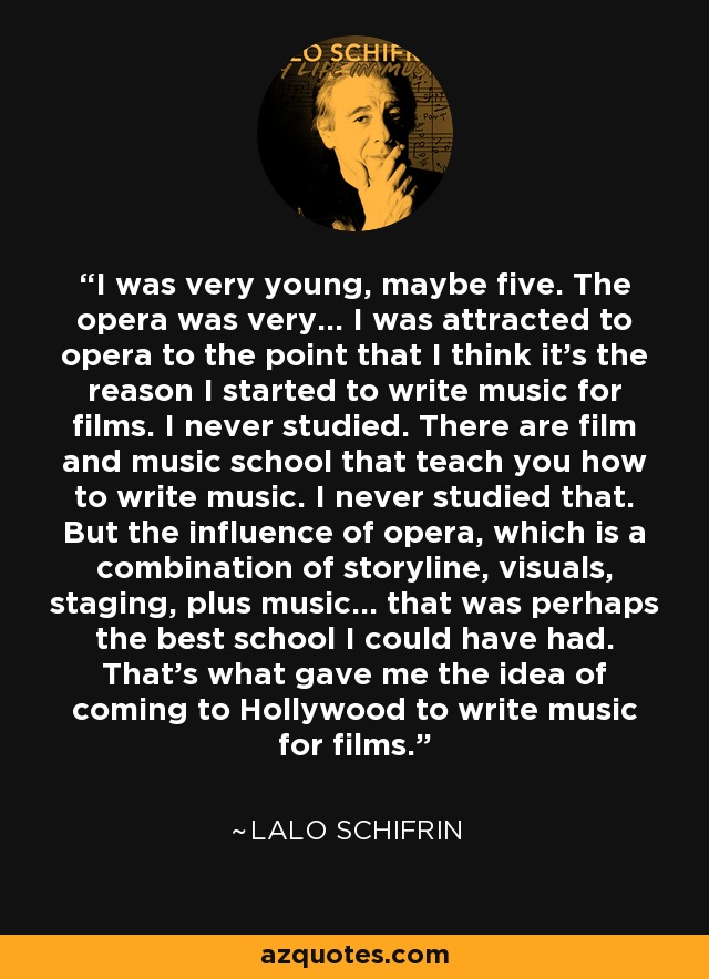I was very young, maybe five. The opera was very... I was attracted to opera to the point that I think it's the reason I started to write music for films. I never studied. There are film and music school that teach you how to write music. I never studied that. But the influence of opera, which is a combination of storyline, visuals, staging, plus music... that was perhaps the best school I could have had. That's what gave me the idea of coming to Hollywood to write music for films. - Lalo Schifrin