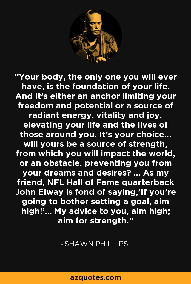 Your body, the only one you will ever have, is the foundation of your life. And it’s either an anchor limiting your freedom and potential or a source of radiant energy, vitality and joy, elevating your life and the lives of those around you. It’s your choice… will yours be a source of strength, from which you will impact the world, or an obstacle, preventing you from your dreams and desires? … As my friend, NFL Hall of Fame quarterback John Elway is fond of saying,'If you’re going to bother setting a goal, aim high!'… My advice to you, aim high; aim for strength. - Shawn Phillips