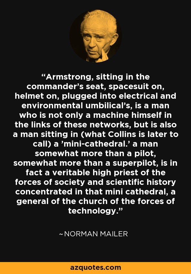 Armstrong, sitting in the commander's seat, spacesuit on, helmet on, plugged into electrical and environmental umbilical's, is a man who is not only a machine himself in the links of these networks, but is also a man sitting in (what Collins is later to call) a 'mini-cathedral.' a man somewhat more than a pilot, somewhat more than a superpilot, is in fact a veritable high priest of the forces of society and scientific history concentrated in that mini cathedral, a general of the church of the forces of technology. - Norman Mailer