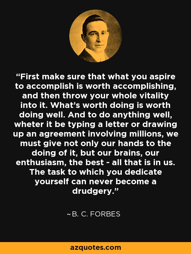 First make sure that what you aspire to accomplish is worth accomplishing, and then throw your whole vitality into it. What's worth doing is worth doing well. And to do anything well, wheter it be typing a letter or drawing up an agreement involving millions, we must give not only our hands to the doing of it, but our brains, our enthusiasm, the best - all that is in us. The task to which you dedicate yourself can never become a drudgery. - B. C. Forbes