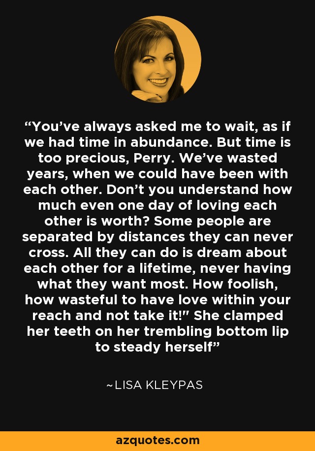 You've always asked me to wait, as if we had time in abundance. But time is too precious, Perry. We've wasted years, when we could have been with each other. Don't you understand how much even one day of loving each other is worth? Some people are separated by distances they can never cross. All they can do is dream about each other for a lifetime, never having what they want most. How foolish, how wasteful to have love within your reach and not take it!