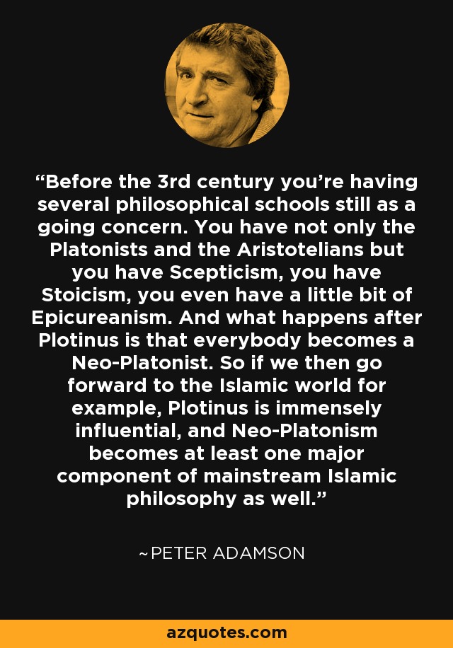 Before the 3rd century you're having several philosophical schools still as a going concern. You have not only the Platonists and the Aristotelians but you have Scepticism, you have Stoicism, you even have a little bit of Epicureanism. And what happens after Plotinus is that everybody becomes a Neo-Platonist. So if we then go forward to the Islamic world for example, Plotinus is immensely influential, and Neo-Platonism becomes at least one major component of mainstream Islamic philosophy as well. - Peter Adamson