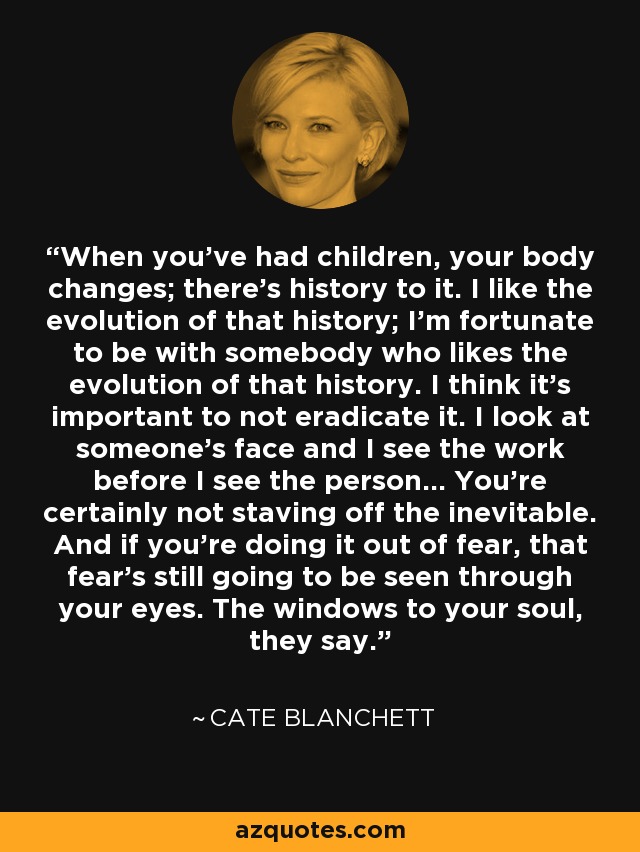 When you’ve had children, your body changes; there’s history to it. I like the evolution of that history; I’m fortunate to be with somebody who likes the evolution of that history. I think it’s important to not eradicate it. I look at someone’s face and I see the work before I see the person... You’re certainly not staving off the inevitable. And if you’re doing it out of fear, that fear’s still going to be seen through your eyes. The windows to your soul, they say. - Cate Blanchett