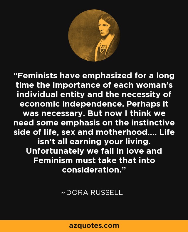 Feminists have emphasized for a long time the importance of each woman's individual entity and the necessity of economic independence. Perhaps it was necessary. But now I think we need some emphasis on the instinctive side of life, sex and motherhood.... Life isn't all earning your living. Unfortunately we fall in love and Feminism must take that into consideration. - Dora Russell