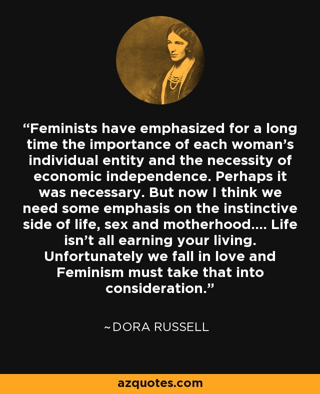Feminists have emphasized for a long time the importance of each woman's individual entity and the necessity of economic independence. Perhaps it was necessary. But now I think we need some emphasis on the instinctive side of life, sex and motherhood.... Life isn't all earning your living. Unfortunately we fall in love and Feminism must take that into consideration. - Dora Russell