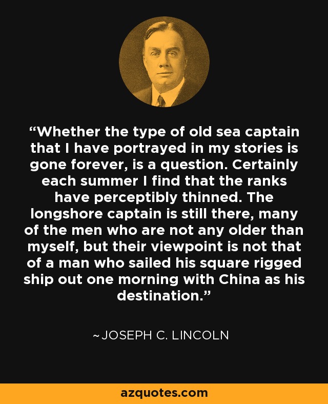 Whether the type of old sea captain that I have portrayed in my stories is gone forever, is a question. Certainly each summer I find that the ranks have perceptibly thinned. The longshore captain is still there, many of the men who are not any older than myself, but their viewpoint is not that of a man who sailed his square rigged ship out one morning with China as his destination. - Joseph C. Lincoln